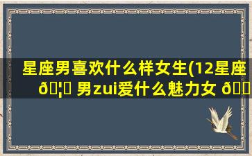 星座男喜欢什么样女生(12星座 🦅 男zui
爱什么魅力女 🐝 生)